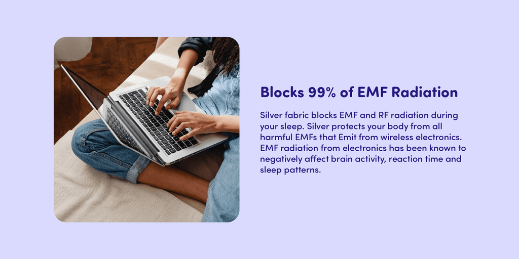 Silver fabric blocks EMF and RF radiation during your sleep. Silver protects your body from all harmful EMFs that Emit from wireless electronics. EMF radiation from electronics has been known to negatively affect brain activity, reaction time